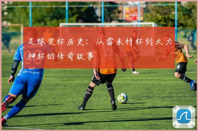 足球奖杯历史:从雷米特杯到大力神杯的传奇故事