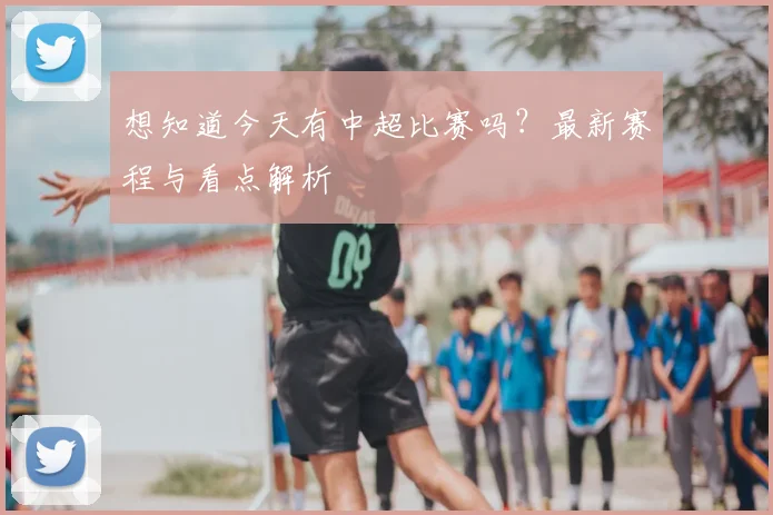 想知道今天有中超比赛吗?最新赛程与看点解析